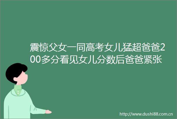 震惊父女一同高考女儿猛超爸爸200多分看见女儿分数后爸爸紧张到磕巴陪读12年最好的礼物