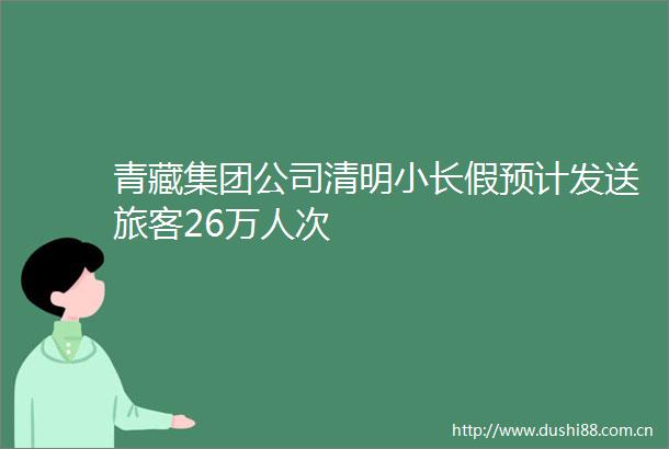 青藏集团公司清明小长假预计发送旅客26万人次