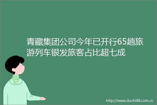 青藏集团公司今年已开行65趟旅游列车银发旅客占比超七成