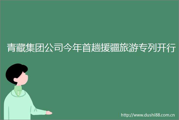青藏集团公司今年首趟援疆旅游专列开行