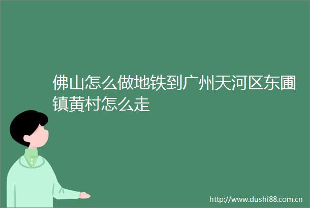 佛山怎么做地铁到广州天河区东圃镇黄村怎么走