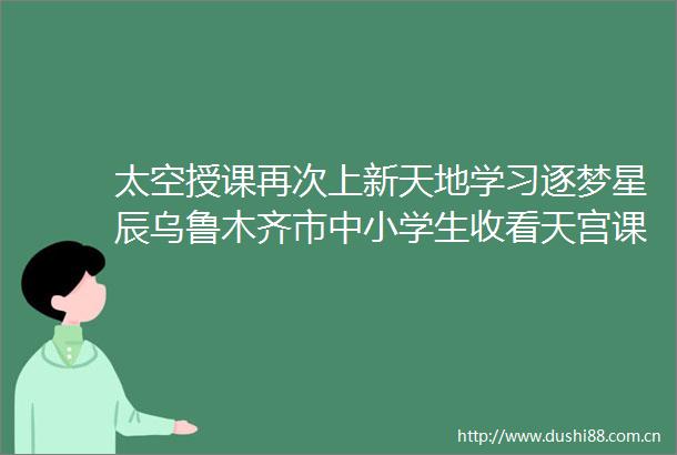 太空授课再次上新天地学习逐梦星辰乌鲁木齐市中小学生收看天宫课堂