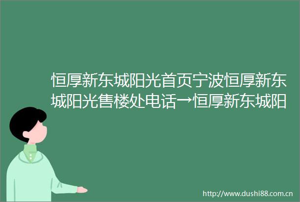 恒厚新东城阳光首页宁波恒厚新东城阳光售楼处电话→恒厚新东城阳光售楼中心网站→营销中心→24小时电话