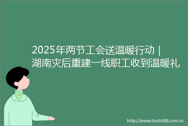 2025年两节工会送温暖行动｜湖南灾后重建一线职工收到温暖礼包