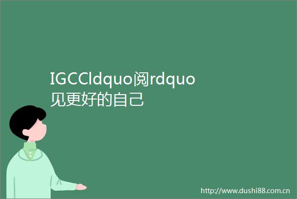 IGCCldquo阅rdquo见更好的自己