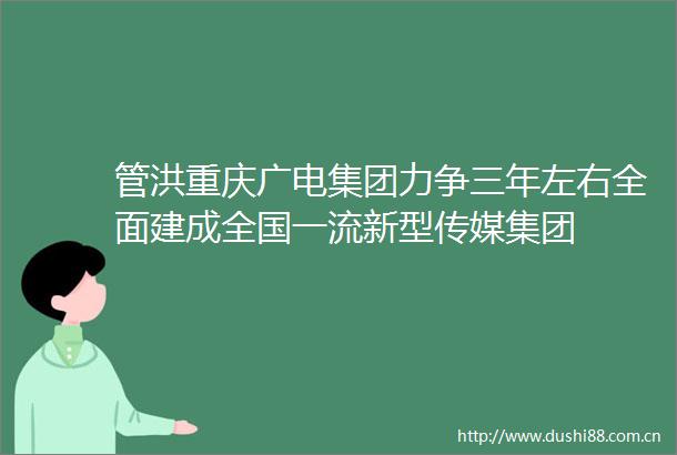 管洪重庆广电集团力争三年左右全面建成全国一流新型传媒集团