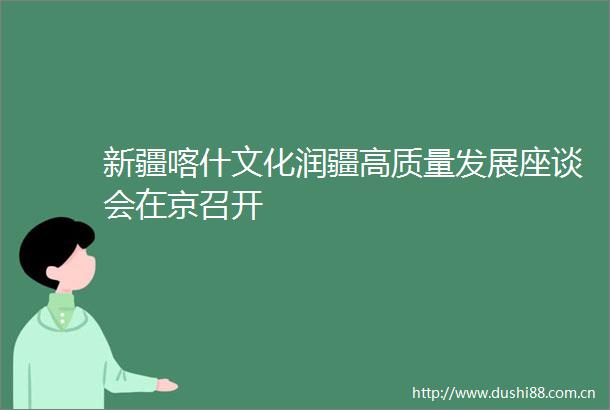 新疆喀什文化润疆高质量发展座谈会在京召开
