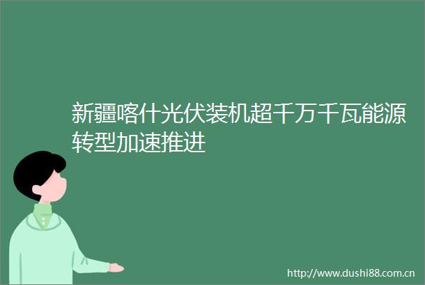 新疆喀什光伏装机超千万千瓦能源转型加速推进