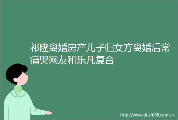 祁隆离婚房产儿子归女方离婚后常痛哭网友和乐凡复合