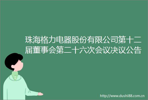 珠海格力电器股份有限公司第十二届董事会第二十六次会议决议公告
