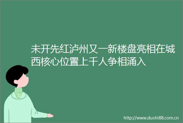 未开先红泸州又一新楼盘亮相在城西核心位置上千人争相涌入