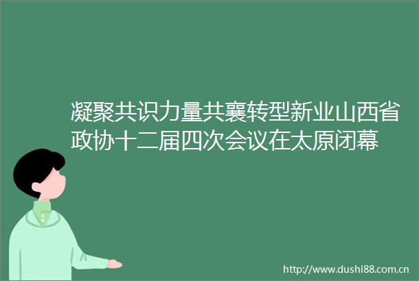 凝聚共识力量共襄转型新业山西省政协十二届四次会议在太原闭幕