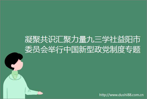 凝聚共识汇聚力量九三学社益阳市委员会举行新型政党制度专题讲座