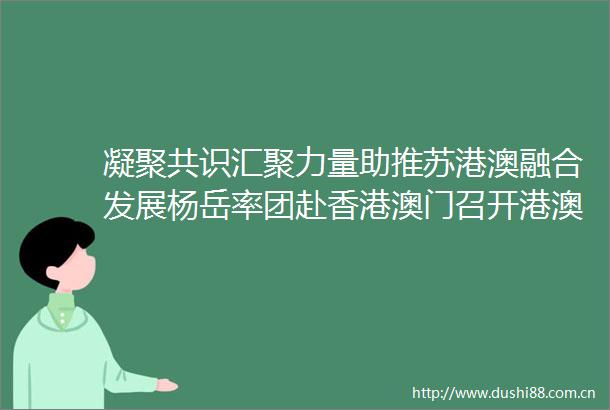 凝聚共识汇聚力量助推苏港澳融合发展杨岳率团赴香港澳门召开港澳地区省政协委员座谈会