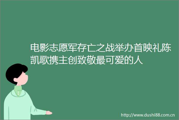 电影志愿军存亡之战举办首映礼陈凯歌携主创致敬最可爱的人