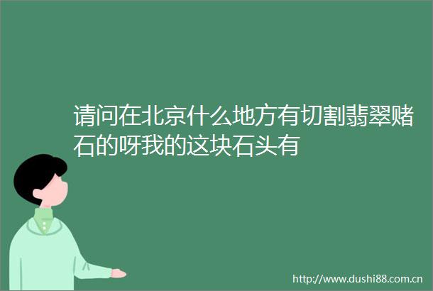 请问在北京什么地方有切割翡翠赌石的呀我的这块石头有