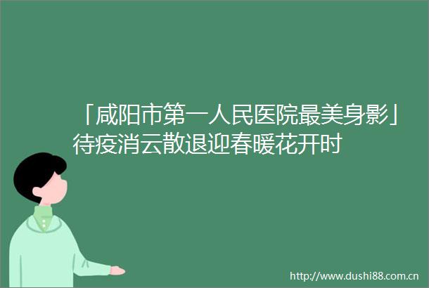 「咸阳市第一医院最美身影」待疫消云散退迎春暖花开时