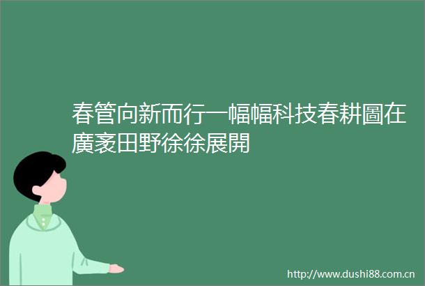 春管向新而行一幅幅科技春耕圖在廣袤田野徐徐展開