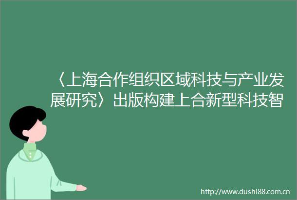 〈上海合作组织区域科技与产业发展研究〉出版构建上合新型科技智库体系