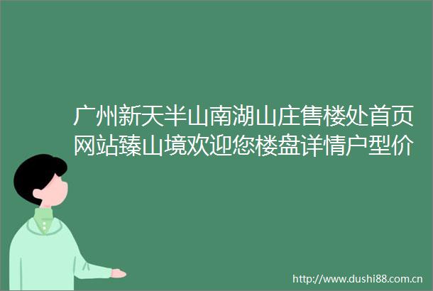 广州新天半山南湖山庄售楼处首页网站臻山境欢迎您楼盘详情户型价格