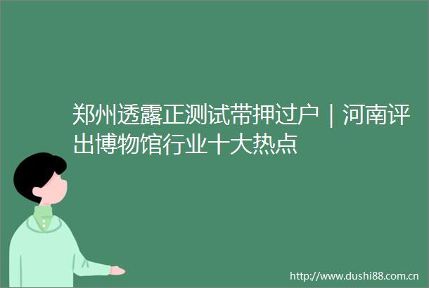 郑州透露正测试带押过户｜河南评出博物馆行业十大热点