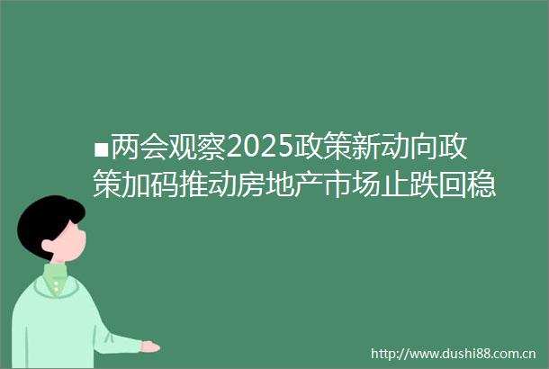 ■两会观察2025政策新动向政策加码推动房地产市场止跌回稳
