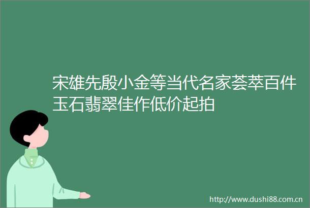 宋雄先殷小金等当代名家荟萃百件玉石翡翠佳作低价起拍