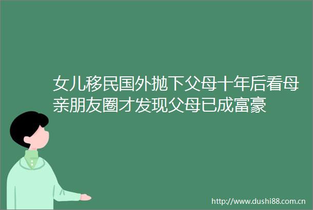 女儿移民国外抛下父母十年后看母亲朋友圈才发现父母已成富豪