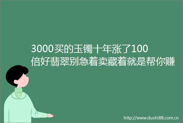 3000买的玉镯十年涨了100倍好翡翠别急着卖藏着就是帮你赚钱