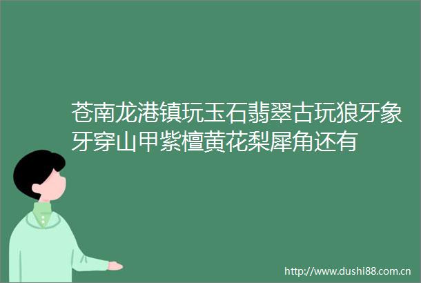苍南龙港镇玩玉石翡翠古玩狼牙象牙穿山甲紫檀黄花梨犀角还有