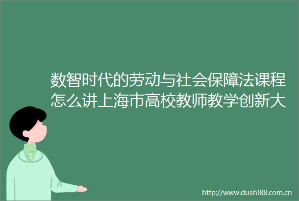 数智时代的劳动与社会保障法课程怎么讲上海市高校教师教学创新大赛特等奖得主有一套