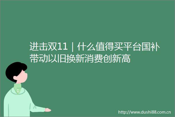 进击双11｜什么值得买平台国补带动以旧换新消费创新高
