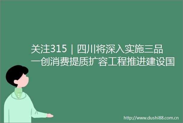 关注315｜四川将深入实施三品一创消费提质扩容工程推进建设国际消费目的地