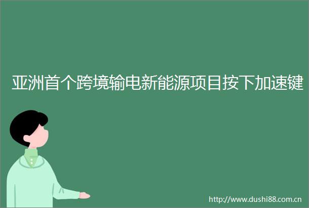 亚洲首个跨境输电新能源项目按下加速键