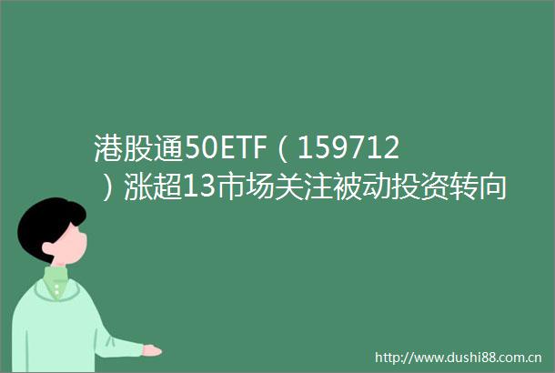 港股通50ETF（159712）涨超13市场关注被动投资转向与价值侧偏好
