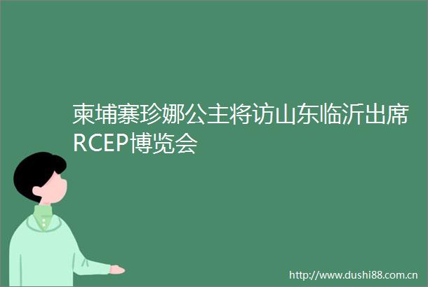 柬埔寨珍娜公主将访山东临沂出席RCEP博览会