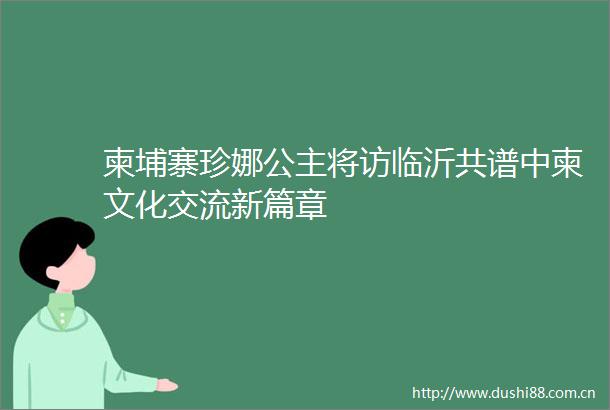 柬埔寨珍娜公主将访临沂共谱中柬文化交流新篇章