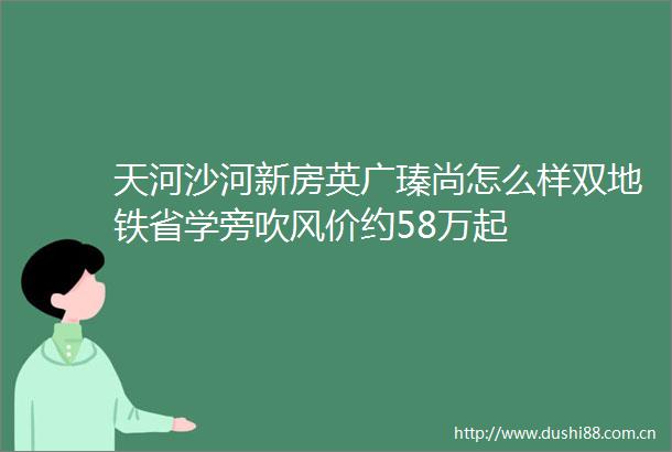 天河沙河新房英广瑧尚怎么样双地铁省学旁吹风价约58万起