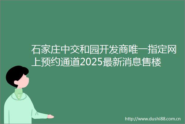石家庄中交和园开发商唯一指定网上预约通道2025最新消息售楼处首页网站项目介绍楼盘户型400售楼电话地址