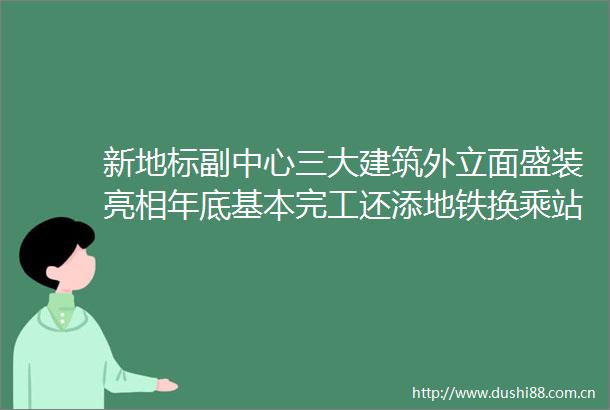 新地标副中心三大建筑外立面盛装亮相年底基本完工还添地铁换乘站