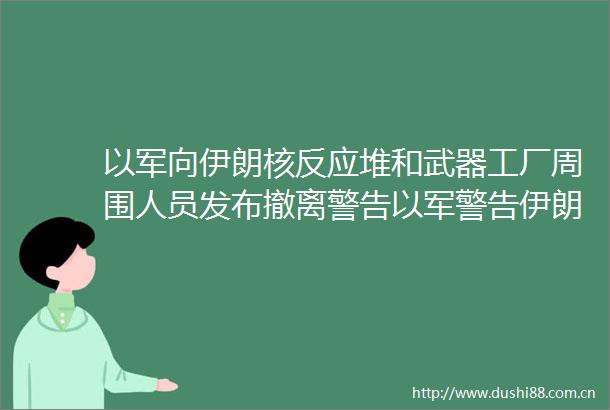 以军向伊朗核反应堆和武器工厂周围人员发布撤离警告以军警告伊朗核反应堆周围人员撤离观察者网的微博视频