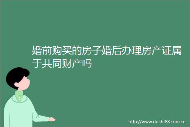 婚前购买的房子婚后办理房产证属于共同财产吗