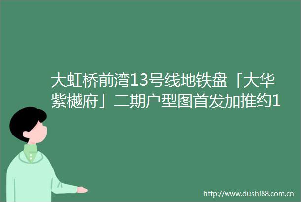大虹桥前湾13号线地铁盘「大华紫樾府」二期户型图首发加推约103133㎡34房往期均价66万㎡