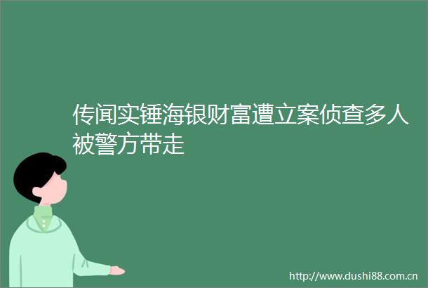 传闻实锤海银财富遭侦查多人被警方带走