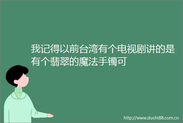 我记得以前台湾有个电视剧讲的是有个翡翠的魔法手镯可