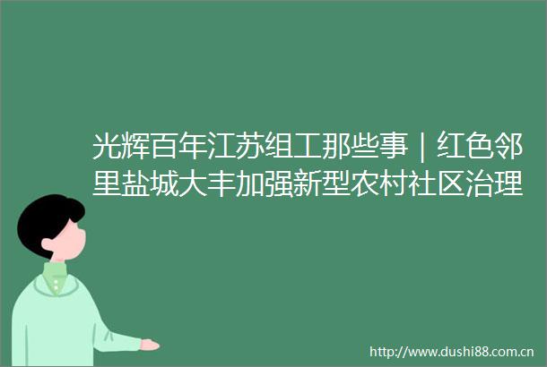 光辉百年江苏组工那些事｜红色邻里盐城大丰加强新型农村社区治理