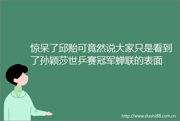 惊呆了邱贻可竟然说大家只是看到了孙颖莎世乒赛冠军蝉联的表面