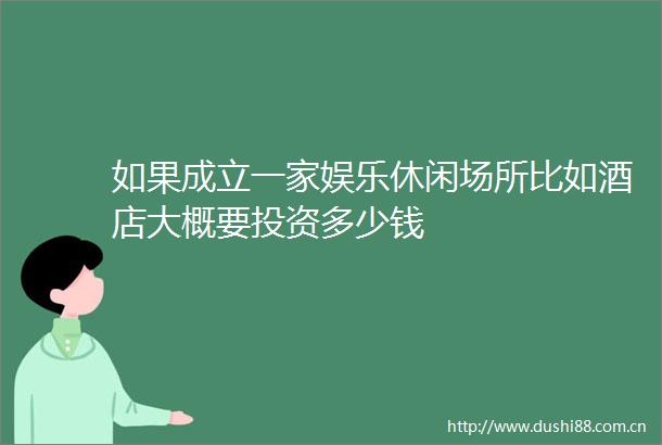 如果成立一家娱乐休闲场所比如酒店大概要投资多少钱