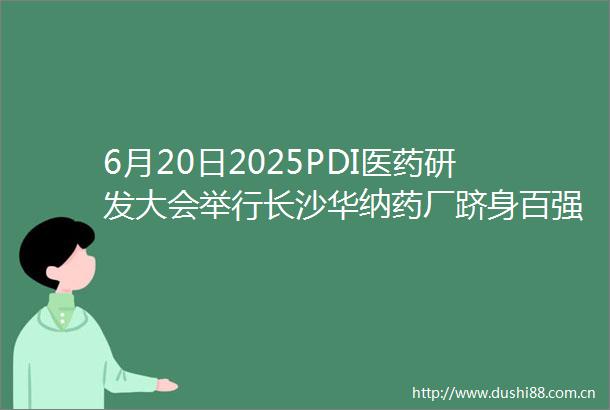 6月20日2025PDI医药研发大会举行长沙华纳药厂跻身百强