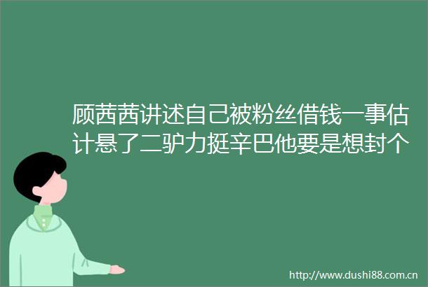 顾茜茜讲述自己被粉丝借钱一事估计悬了二驴力挺辛巴他要是想封个主播跟玩儿似的